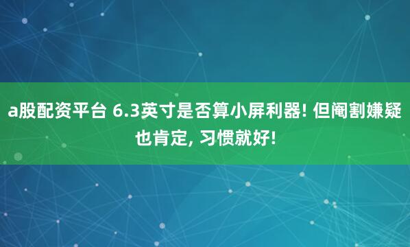 a股配资平台 6.3英寸是否算小屏利器! 但阉割嫌疑也肯定, 习惯就好!