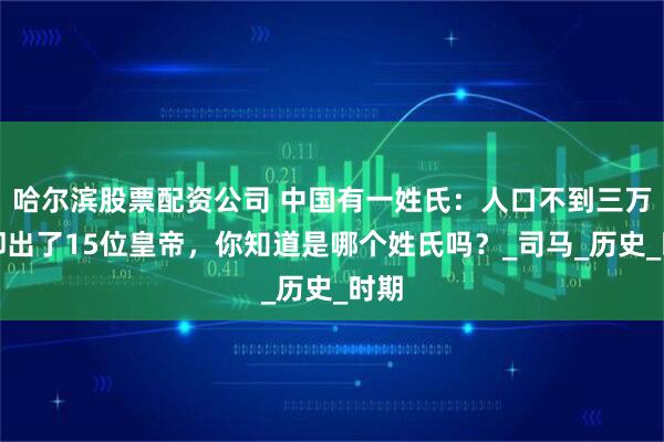哈尔滨股票配资公司 中国有一姓氏：人口不到三万，却出了15位皇帝，你知道是哪个姓氏吗？_司马_历史_时期