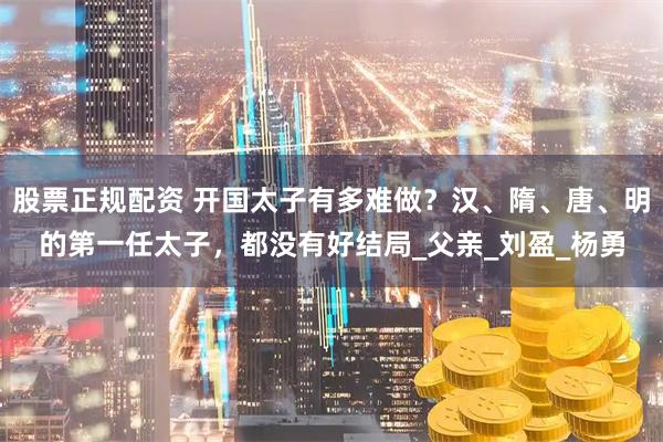 股票正规配资 开国太子有多难做？汉、隋、唐、明的第一任太子，都没有好结局_父亲_刘盈_杨勇