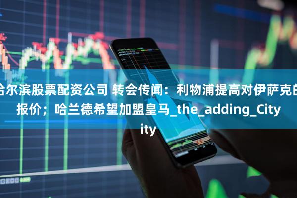 哈尔滨股票配资公司 转会传闻：利物浦提高对伊萨克的报价；哈兰德希望加盟皇马_the_adding_City