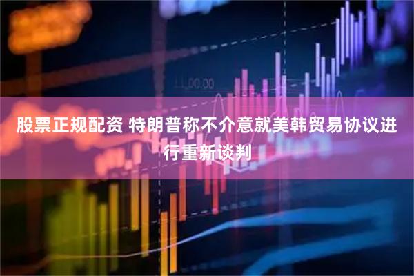 股票正规配资 特朗普称不介意就美韩贸易协议进行重新谈判