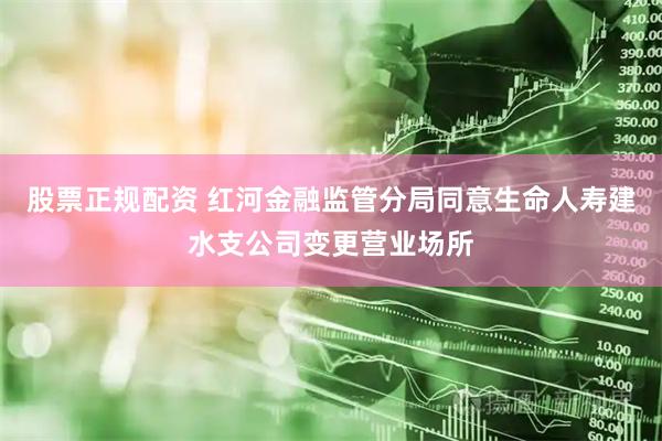 股票正规配资 红河金融监管分局同意生命人寿建水支公司变更营业场所