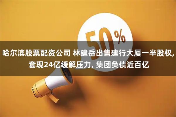 哈尔滨股票配资公司 林建岳出售建行大厦一半股权, 套现24亿缓解压力, 集团负债近百亿