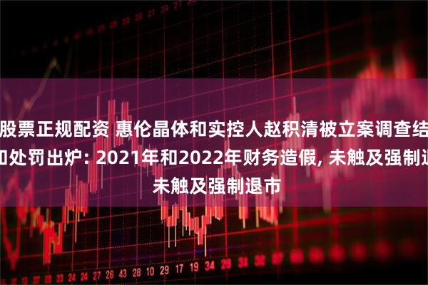 股票正规配资 惠伦晶体和实控人赵积清被立案调查结果和处罚出炉: 2021年和2022年财务造假, 未触及强制退市