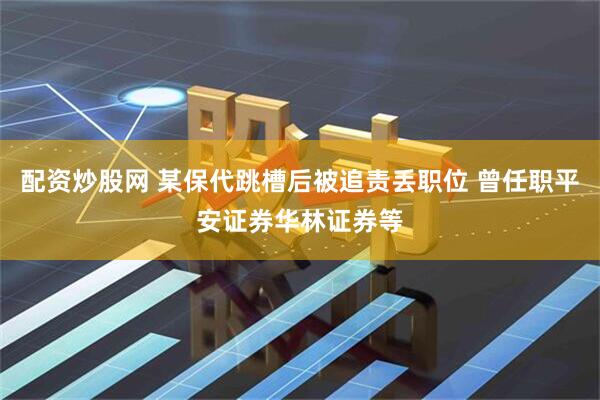 配资炒股网 某保代跳槽后被追责丢职位 曾任职平安证券华林证券等