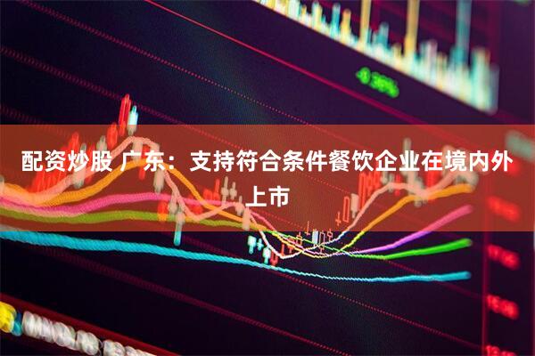配资炒股 广东：支持符合条件餐饮企业在境内外上市