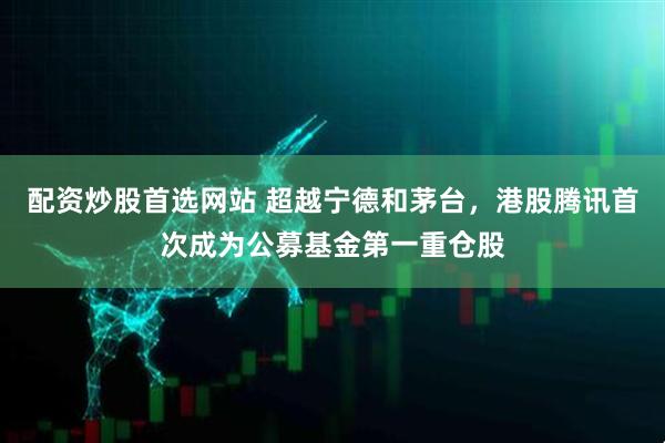 配资炒股首选网站 超越宁德和茅台，港股腾讯首次成为公募基金第一重仓股