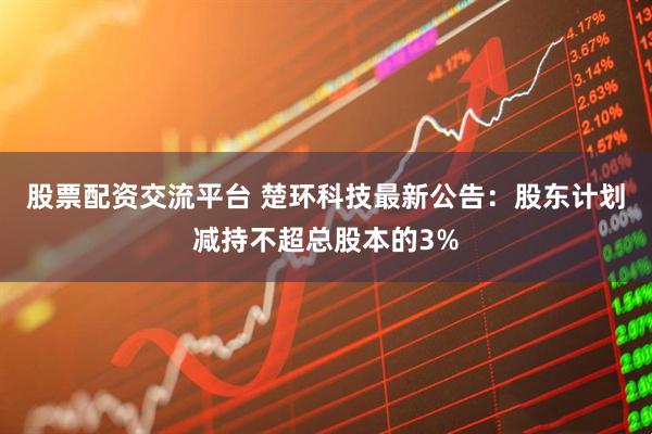 股票配资交流平台 楚环科技最新公告：股东计划减持不超总股本的3%