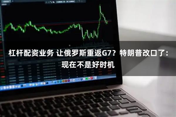 杠杆配资业务 让俄罗斯重返G7？特朗普改口了：现在不是好时机