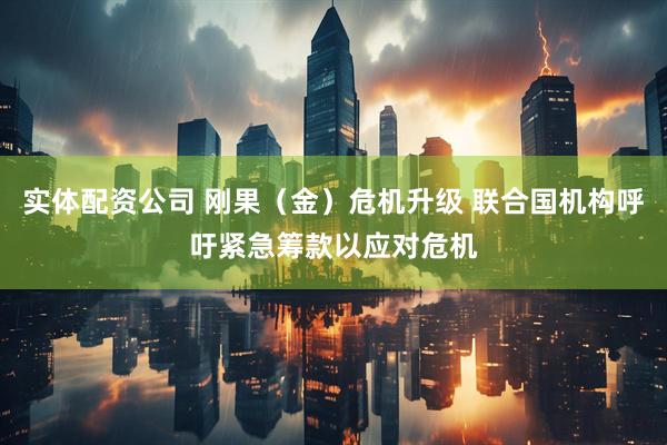 实体配资公司 刚果（金）危机升级 联合国机构呼吁紧急筹款以应对危机