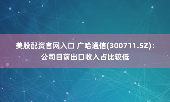 美股配资官网入口 广哈通信(300711.SZ)：公司目前出口收入占比较低