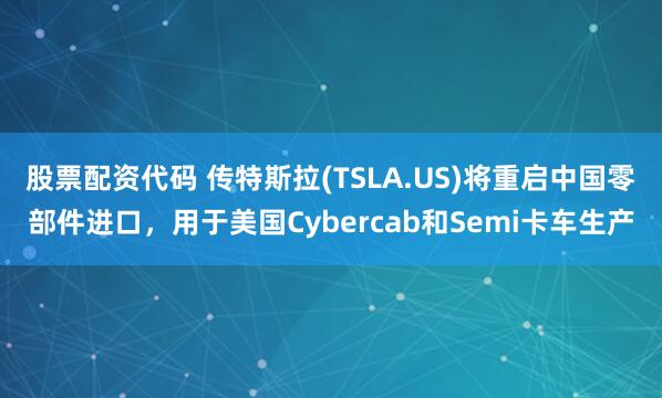 股票配资代码 传特斯拉(TSLA.US)将重启中国零部件进口，用于美国Cybercab和Semi卡车生产