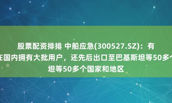 股票配资排排 中船应急(300527.SZ)：有关产品不仅在国内拥有大批用户，还先后出口至巴基斯坦等50多个国家和地区