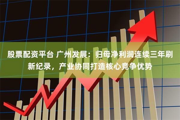 股票配资平台 广州发展：归母净利润连续三年刷新纪录，产业协同打造核心竞争优势