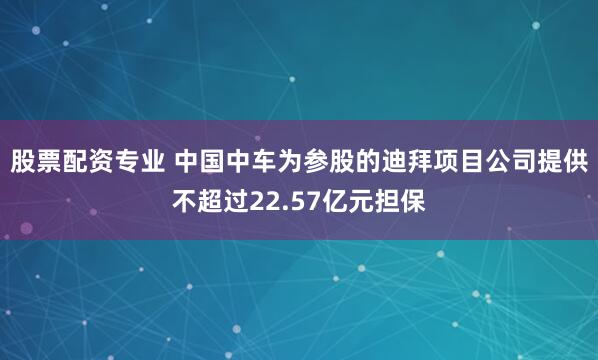 股票配资专业 中国中车为参股的迪拜项目公司提供不超过22.57亿元担保