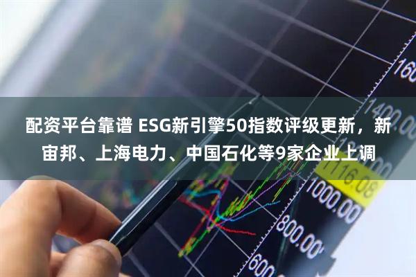配资平台靠谱 ESG新引擎50指数评级更新，新宙邦、上海电力、中国石化等9家企业上调
