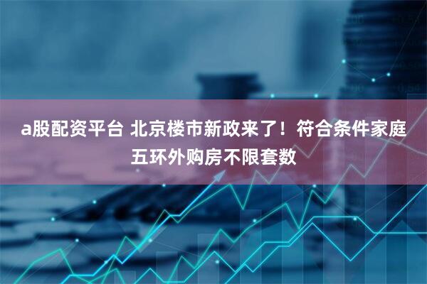 a股配资平台 北京楼市新政来了！符合条件家庭五环外购房不限套数