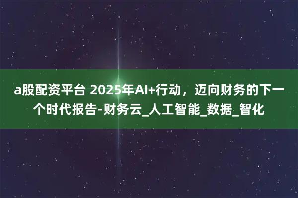 a股配资平台 2025年AI+行动，迈向财务的下一个时代报告-财务云_人工智能_数据_智化