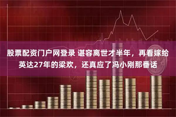 股票配资门户网登录 谌容离世才半年，再看嫁给英达27年的梁欢，还真应了冯小刚那番话