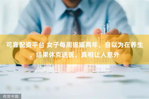 可靠配资平台 女子每周拔罐两年，自以为在养生，结果休克送医，真相让人意外