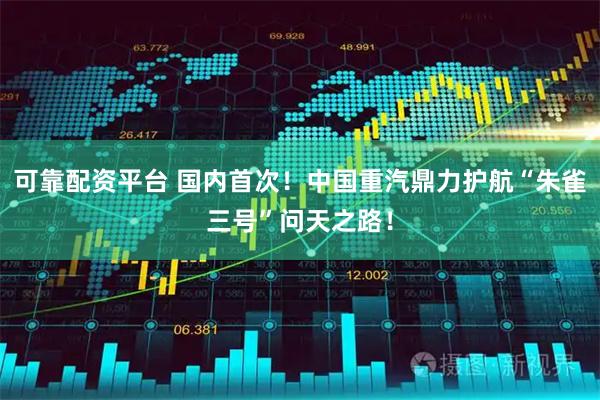 可靠配资平台 国内首次！中国重汽鼎力护航“朱雀三号”问天之路！