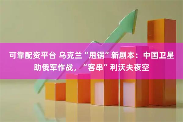 可靠配资平台 乌克兰“甩锅”新剧本：中国卫星助俄军作战，“客串”利沃夫夜空