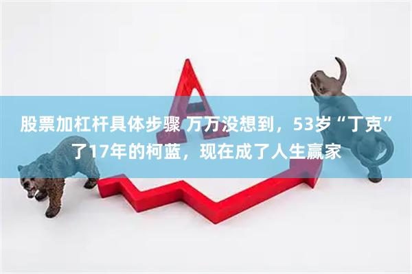 股票加杠杆具体步骤 万万没想到，53岁“丁克”了17年的柯蓝，现在成了人生赢家