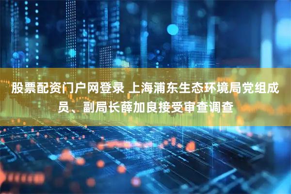 股票配资门户网登录 上海浦东生态环境局党组成员、副局长薛加良接受审查调查