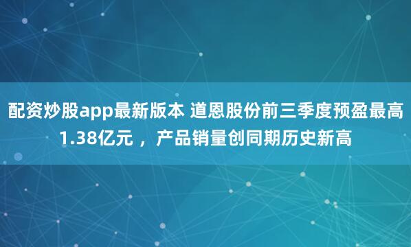 配资炒股app最新版本 道恩股份前三季度预盈最高1.38亿元 ，产品销量创同期历史新高