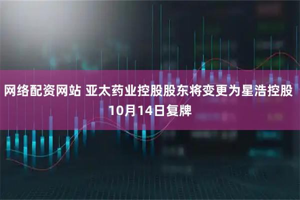 网络配资网站 亚太药业控股股东将变更为星浩控股 10月14日复牌