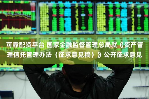 可靠配资平台 国家金融监督管理总局就《资产管理信托管理办法（征求意见稿）》公开征求意见