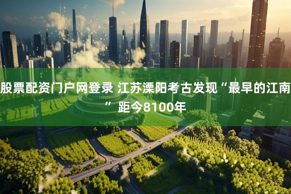股票配资门户网登录 江苏溧阳考古发现“最早的江南” 距今8100年