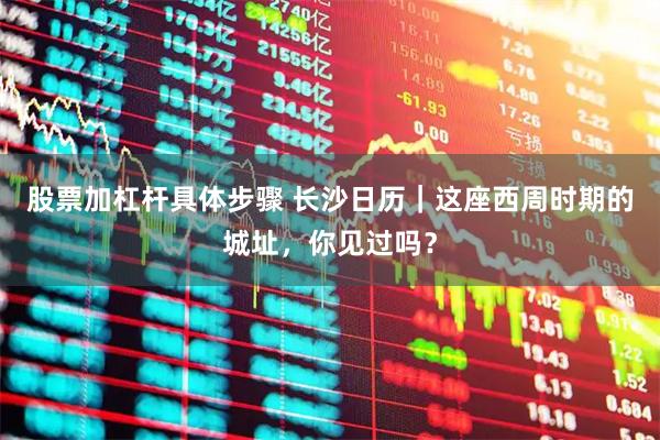 股票加杠杆具体步骤 长沙日历｜这座西周时期的城址，你见过吗？