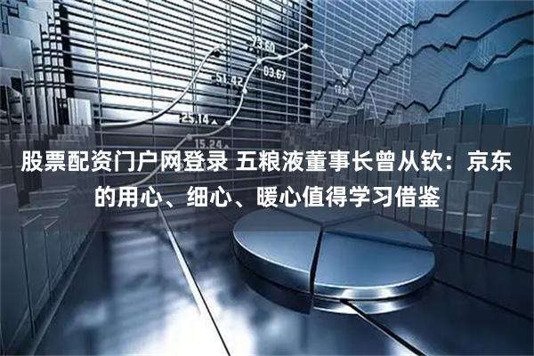 股票配资门户网登录 五粮液董事长曾从钦：京东的用心、细心、暖心值得学习借鉴