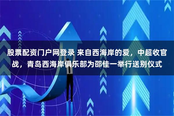 股票配资门户网登录 来自西海岸的爱，中超收官战，青岛西海岸俱乐部为邵佳一举行送别仪式