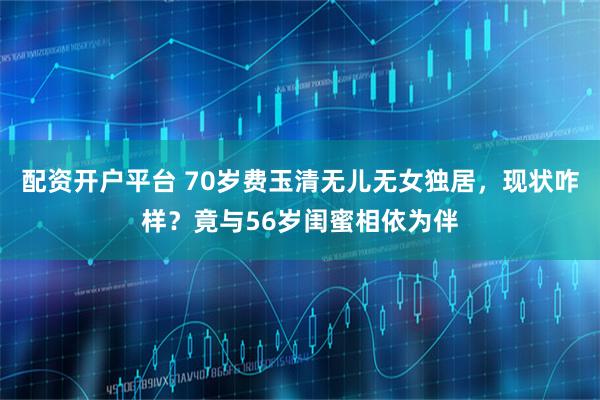 配资开户平台 70岁费玉清无儿无女独居，现状咋样？竟与56岁闺蜜相依为伴