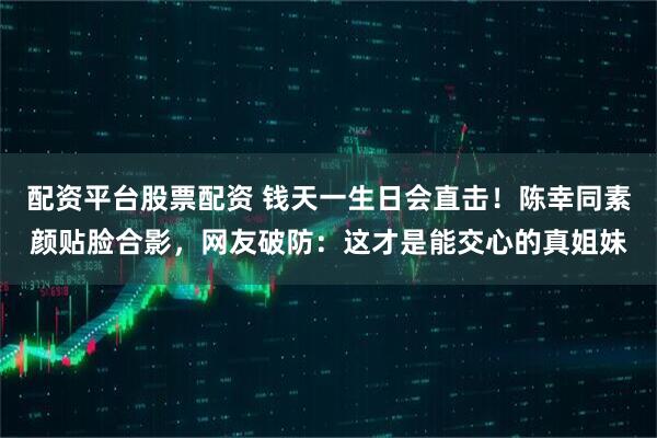 配资平台股票配资 钱天一生日会直击！陈幸同素颜贴脸合影，网友破防：这才是能交心的真姐妹