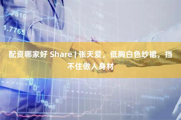 配资哪家好 Share | 张天爱，低胸白色纱裙，挡不住傲人身材