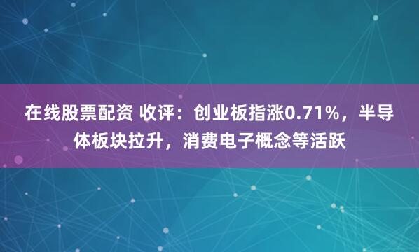 在线股票配资 收评：创业板指涨0.71%，半导体板块拉升，消费电子概念等活跃