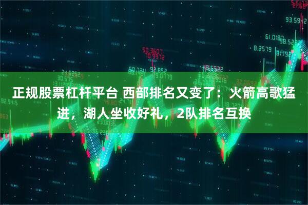 正规股票杠杆平台 西部排名又变了：火箭高歌猛进，湖人坐收好礼，2队排名互换
