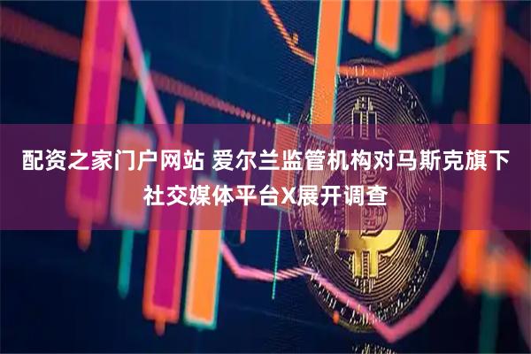 配资之家门户网站 爱尔兰监管机构对马斯克旗下社交媒体平台X展开调查