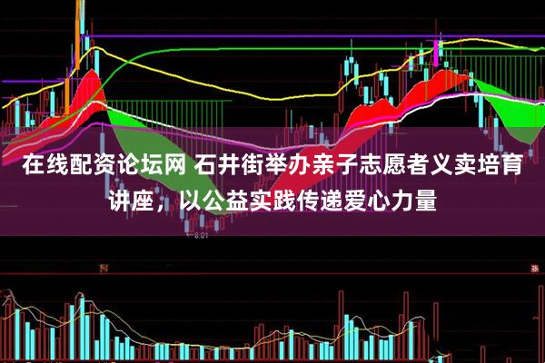 在线配资论坛网 石井街举办亲子志愿者义卖培育讲座，以公益实践传递爱心力量