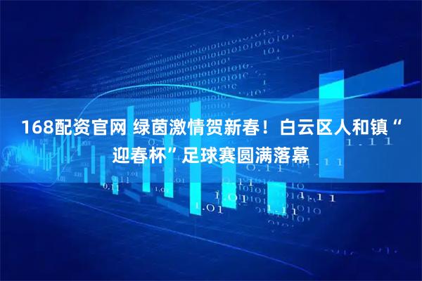 168配资官网 绿茵激情贺新春！白云区人和镇“迎春杯”足球赛圆满落幕