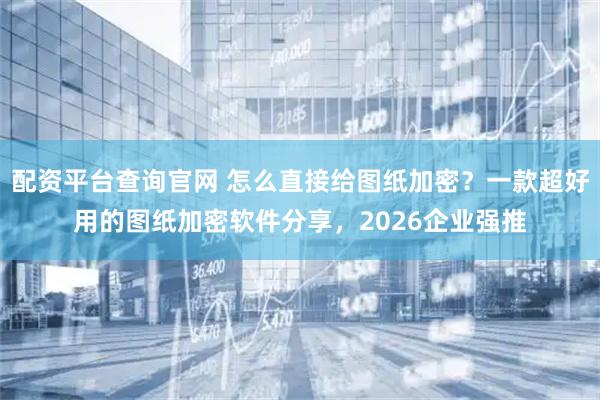 配资平台查询官网 怎么直接给图纸加密？一款超好用的图纸加密软件分享，2026企业强推