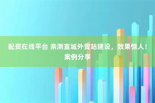 配资在线平台 亲测宣城外贸站建设，效果惊人！案例分享