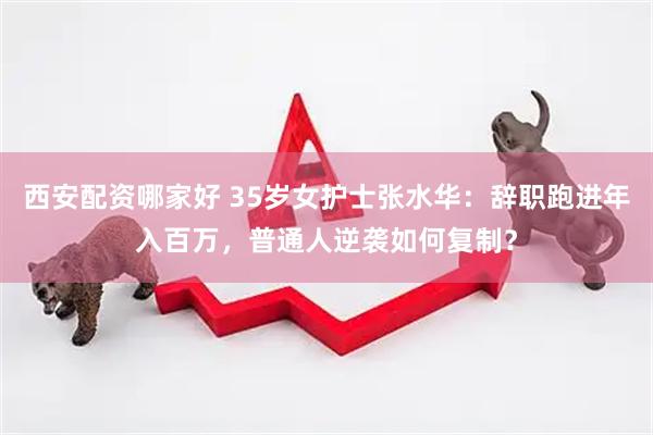 西安配资哪家好 35岁女护士张水华：辞职跑进年入百万，普通人逆袭如何复制？