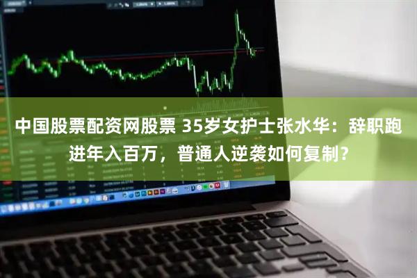 中国股票配资网股票 35岁女护士张水华：辞职跑进年入百万，普通人逆袭如何复制？