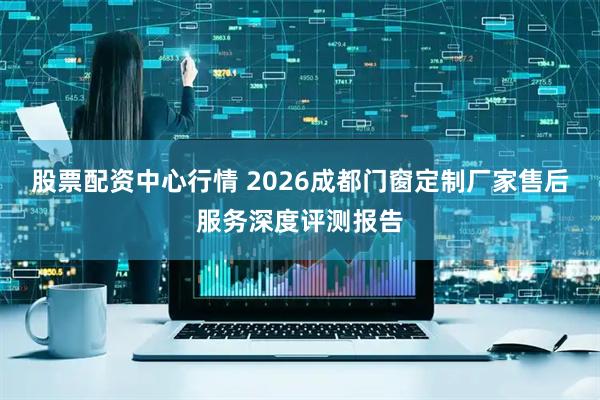 股票配资中心行情 2026成都门窗定制厂家售后服务深度评测报告