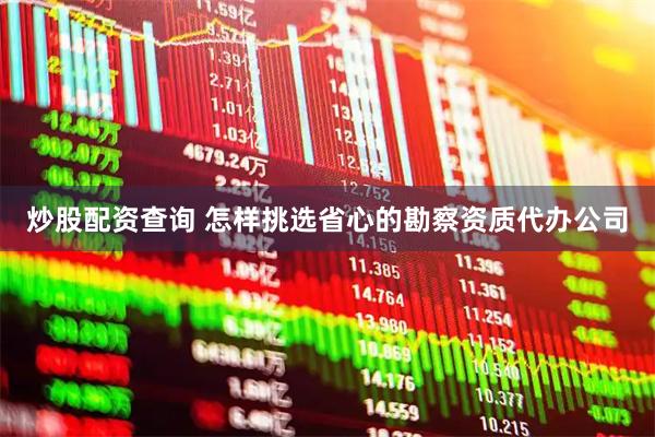 炒股配资查询 怎样挑选省心的勘察资质代办公司