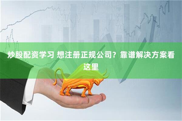 炒股配资学习 想注册正规公司？靠谱解决方案看这里